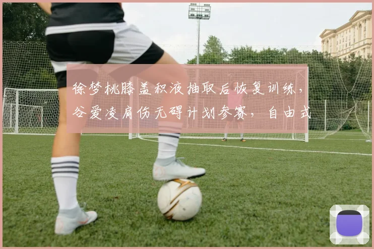 徐梦桃膝盖积液抽取后恢复训练，谷爱凌肩伤无碍计划参赛，自由式滑雪双星康复路径分化