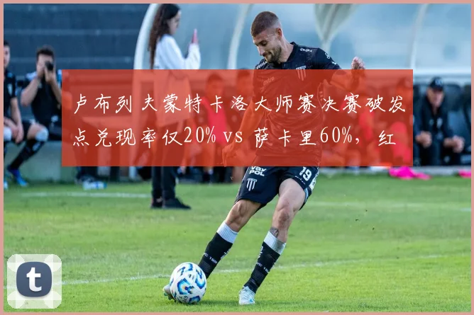 卢布列夫蒙特卡洛大师赛决赛破发点兑现率仅20% vs 萨卡里60%，红土战术短板